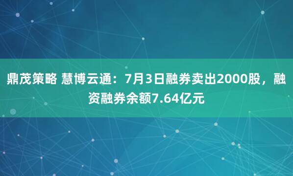 鼎茂策略 慧博云通：7月3日融券卖出2000股，融资融券余额7.64亿元