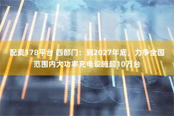 配资178平台 四部门：到2027年底，力争全国范围内大功率充电设施超10万台