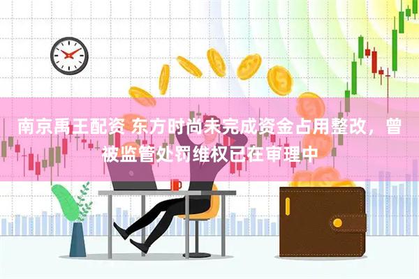南京禹王配资 东方时尚未完成资金占用整改，曾被监管处罚维权已在审理中