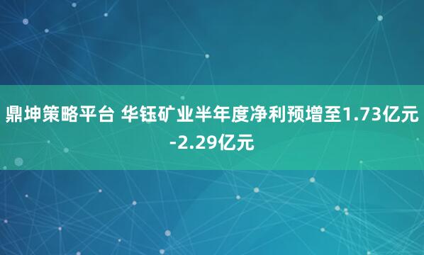鼎坤策略平台 华钰矿业半年度净利预增至1.73亿元-2.29亿元