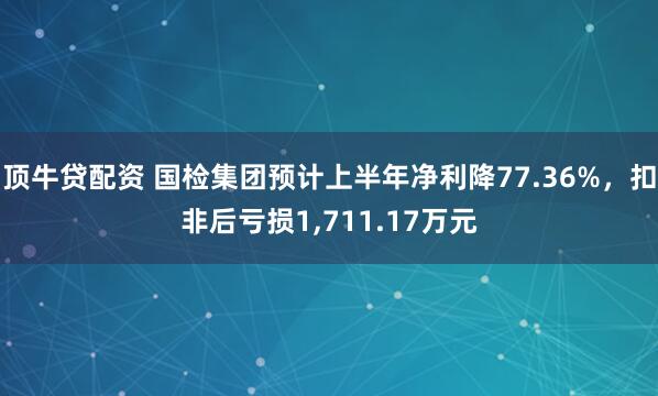 顶牛贷配资 国检集团预计上半年净利降77.36%，扣非后亏损1,711.17万元