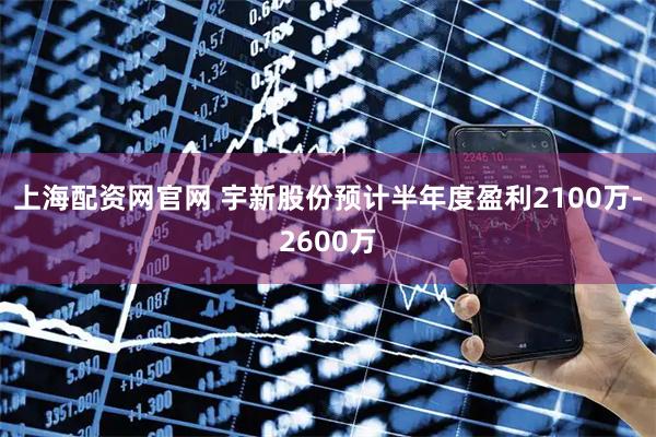 上海配资网官网 宇新股份预计半年度盈利2100万-2600万