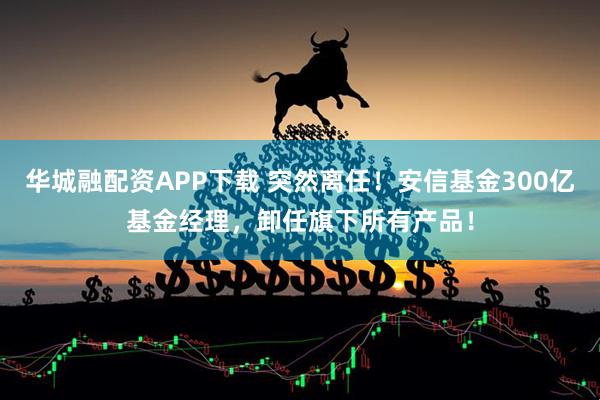 华城融配资APP下载 突然离任！安信基金300亿基金经理，卸任旗下所有产品！