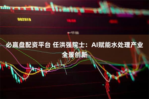 必赢盘配资平台 任洪强院士：AI赋能水处理产业全景创新