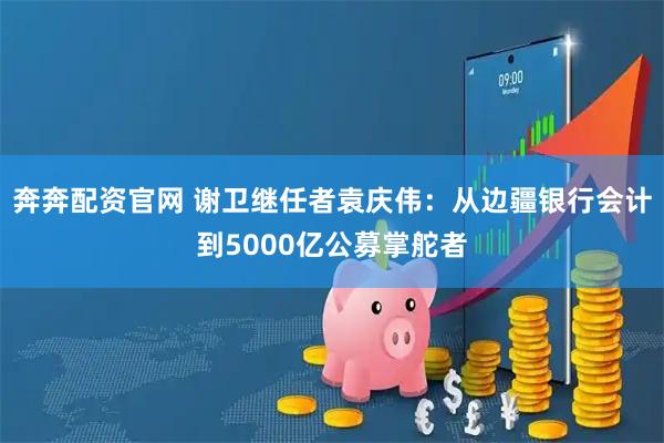 奔奔配资官网 谢卫继任者袁庆伟：从边疆银行会计到5000亿公募掌舵者