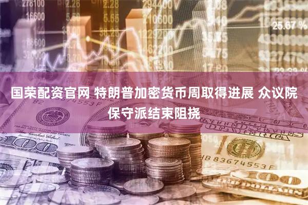 国荣配资官网 特朗普加密货币周取得进展 众议院保守派结束阻挠