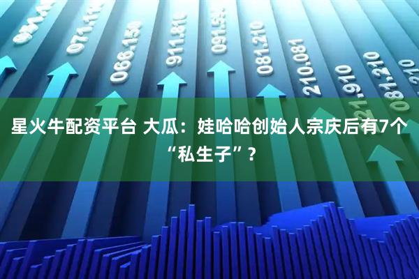 星火牛配资平台 大瓜：娃哈哈创始人宗庆后有7个“私生子”？