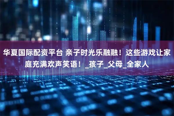 华夏国际配资平台 亲子时光乐融融！这些游戏让家庭充满欢声笑语！_孩子_父母_全家人