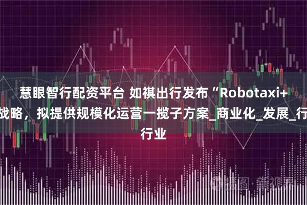 慧眼智行配资平台 如祺出行发布“Robotaxi+”战略，拟提供规模化运营一揽子方案_商业化_发展_行业