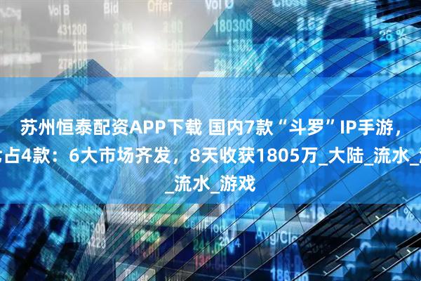 苏州恒泰配资APP下载 国内7款“斗罗”IP手游，三七占4款：6大市场齐发，8天收获1805万_大陆_流水_游戏
