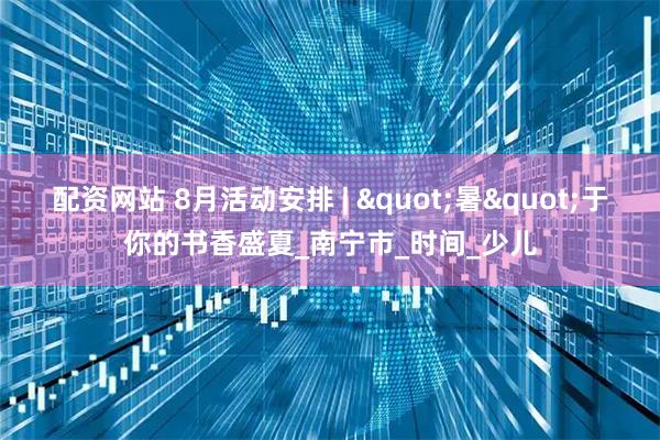 配资网站 8月活动安排 | "暑"于你的书香盛夏_南宁市_时间_少儿