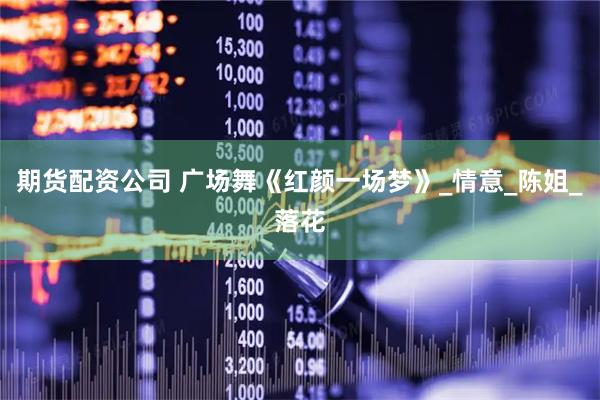 期货配资公司 广场舞《红颜一场梦》_情意_陈姐_落花
