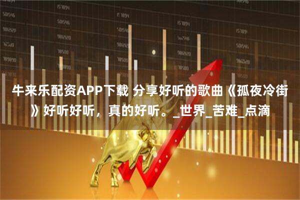 牛来乐配资APP下载 分享好听的歌曲《孤夜冷街》好听好听，真的好听。_世界_苦难_点滴