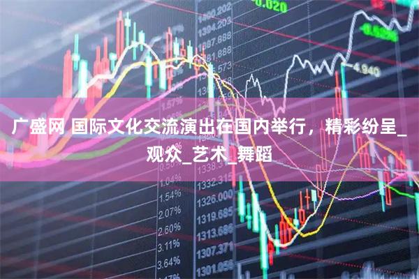 广盛网 国际文化交流演出在国内举行，精彩纷呈_观众_艺术_舞蹈