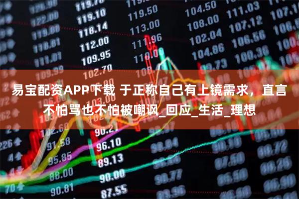 易宝配资APP下载 于正称自己有上镜需求，直言不怕骂也不怕被嘲讽_回应_生活_理想