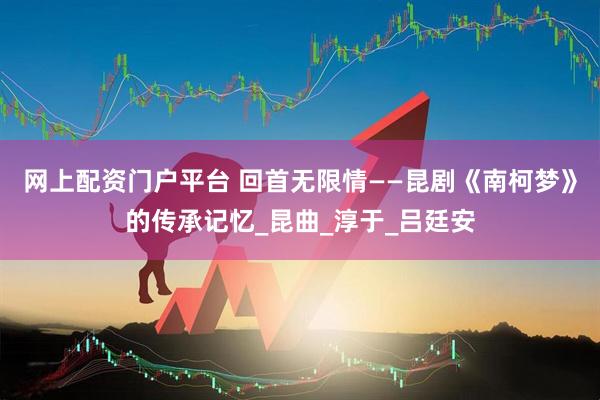 网上配资门户平台 回首无限情——昆剧《南柯梦》的传承记忆_昆曲_淳于_吕廷安