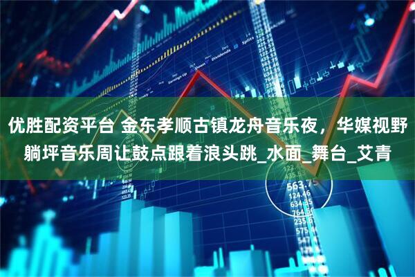 优胜配资平台 金东孝顺古镇龙舟音乐夜，华媒视野躺坪音乐周让鼓点跟着浪头跳_水面_舞台_艾青