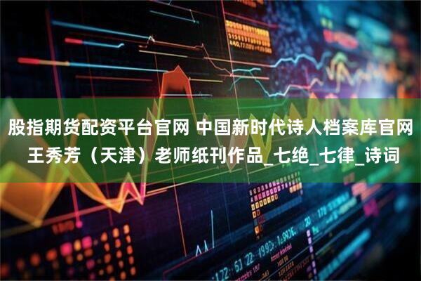 股指期货配资平台官网 中国新时代诗人档案库官网 王秀芳（天津）老师纸刊作品_七绝_七律_诗词