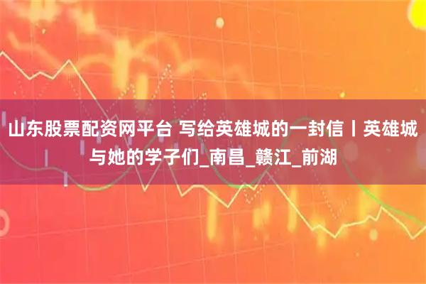 山东股票配资网平台 写给英雄城的一封信丨英雄城与她的学子们_南昌_赣江_前湖