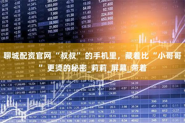 聊城配资官网 “叔叔” 的手机里，藏着比 “小哥哥” 更烫的秘密_莉莉_屏幕_带着