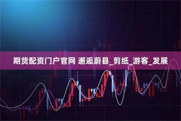 期货配资门户官网 邂逅蔚县_剪纸_游客_发展
