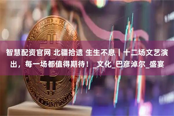 智慧配资官网 北疆拾遗 生生不息｜十二场文艺演出，每一场都值得期待！_文化_巴彦淖尔_盛宴