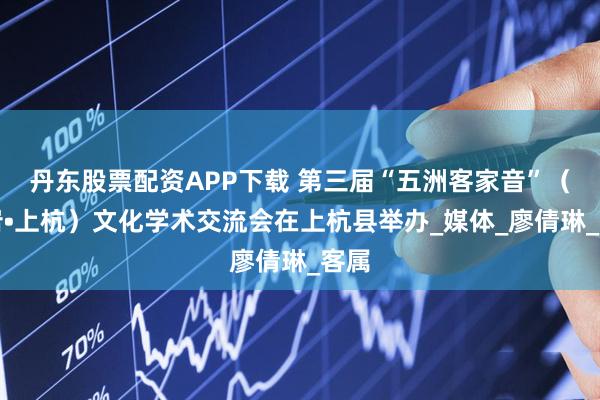 丹东股票配资APP下载 第三届“五洲客家音”（龙岩•上杭）文化学术交流会在上杭县举办_媒体_廖倩琳_客属