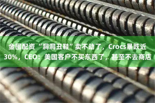 金囤配资 “洞洞丑鞋”卖不动了，Crocs暴跌近30%，CEO：美国客户不买东西了，甚至不去商店