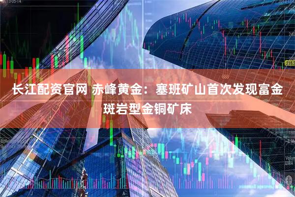 长江配资官网 赤峰黄金：塞班矿山首次发现富金斑岩型金铜矿床