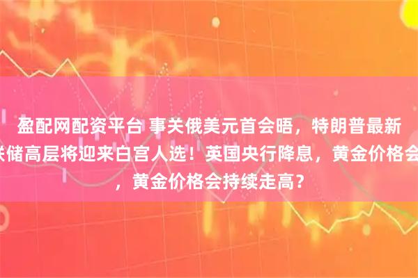 盈配网配资平台 事关俄美元首会晤，特朗普最新表态！美联储高层将迎来白宫人选！英国央行降息，黄金价格会持续走高？