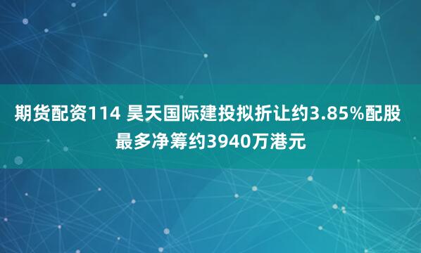 期货配资114 昊天国际建投拟折让约3.85%配股 最多净筹约3940万港元