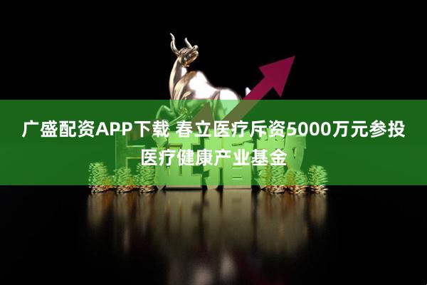广盛配资APP下载 春立医疗斥资5000万元参投医疗健康产业基金