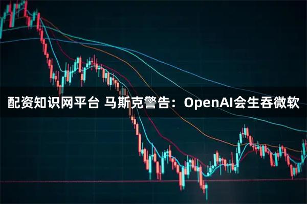 配资知识网平台 马斯克警告：OpenAI会生吞微软