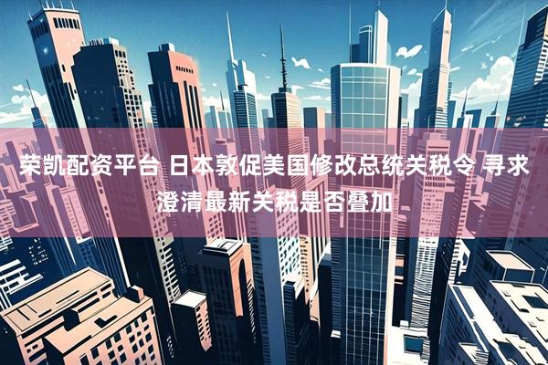 荣凯配资平台 日本敦促美国修改总统关税令 寻求澄清最新关税是否叠加