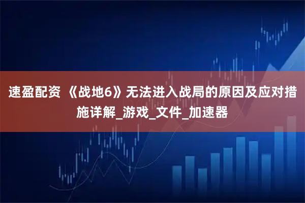 速盈配资 《战地6》无法进入战局的原因及应对措施详解_游戏_文件_加速器