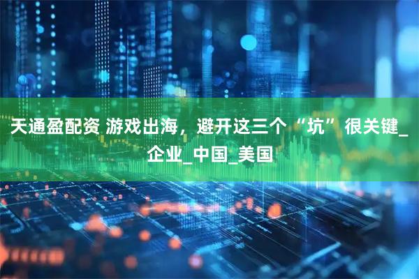 天通盈配资 游戏出海，避开这三个 “坑” 很关键_企业_中国_美国