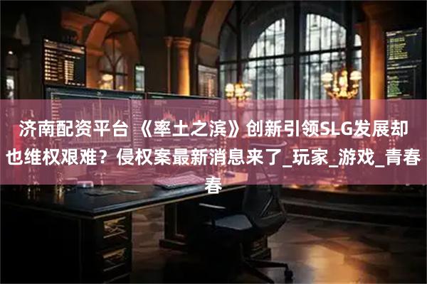 济南配资平台 《率土之滨》创新引领SLG发展却也维权艰难？侵权案最新消息来了_玩家_游戏_青春