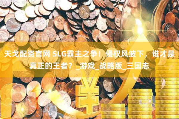 天戈配资官网 SLG霸主之争！侵权风波下，谁才是真正的王者？_游戏_战略版_三国志