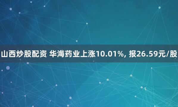 山西炒股配资 华海药业上涨10.01%, 报26.59元/股