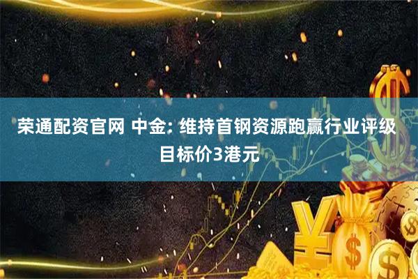荣通配资官网 中金: 维持首钢资源跑赢行业评级 目标价3港元