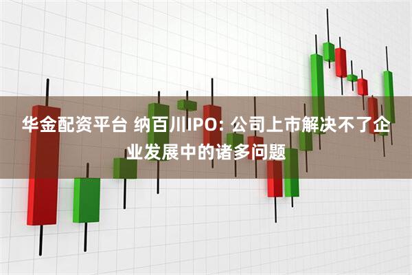华金配资平台 纳百川IPO: 公司上市解决不了企业发展中的诸多问题