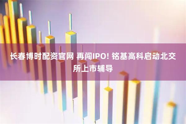 长春博时配资官网 再闯IPO! 铭基高科启动北交所上市辅导