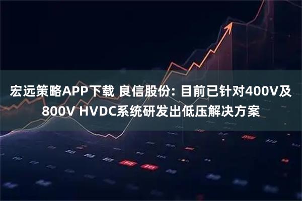 宏远策略APP下载 良信股份: 目前已针对400V及800V HVDC系统研发出低压解决方案