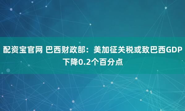配资宝官网 巴西财政部：美加征关税或致巴西GDP下降0.2个百分点