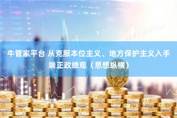 牛管家平台 从克服本位主义、地方保护主义入手端正政绩观(思想纵横)